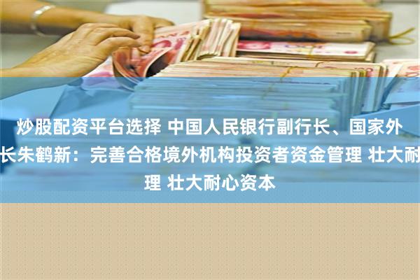 炒股配资平台选择 中国人民银行副行长、国家外汇局局长朱鹤新：完善合格境外机构投资者资金管理 壮大耐心资本