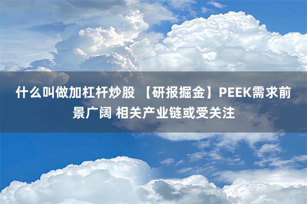 什么叫做加杠杆炒股 【研报掘金】PEEK需求前景广阔 相关产业链或受关注