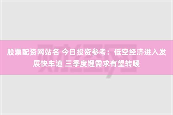 股票配资网站名 今日投资参考：低空经济进入发展快车道 三季度锂需求有望转暖