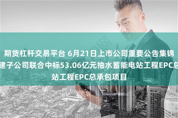 期货杠杆交易平台 6月21日上市公司重要公告集锦：中国电建子公司联合中标53.06亿元抽水蓄能电站工程EPC总承包项目