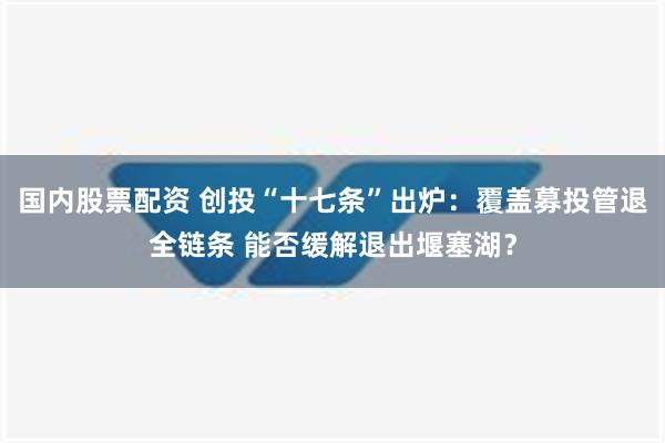 国内股票配资 创投“十七条”出炉：覆盖募投管退全链条 能否缓解退出堰塞湖？