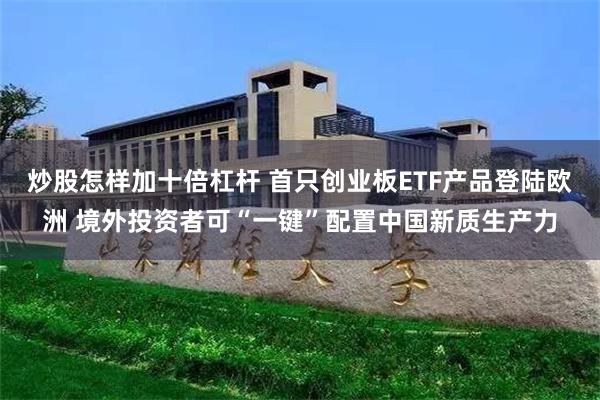 炒股怎样加十倍杠杆 首只创业板ETF产品登陆欧洲 境外投资者可“一键”配置中国新质生产力