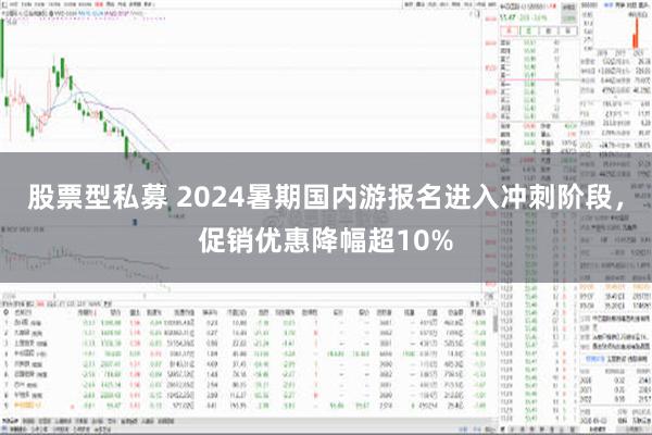 股票型私募 2024暑期国内游报名进入冲刺阶段，促销优惠降幅超10%