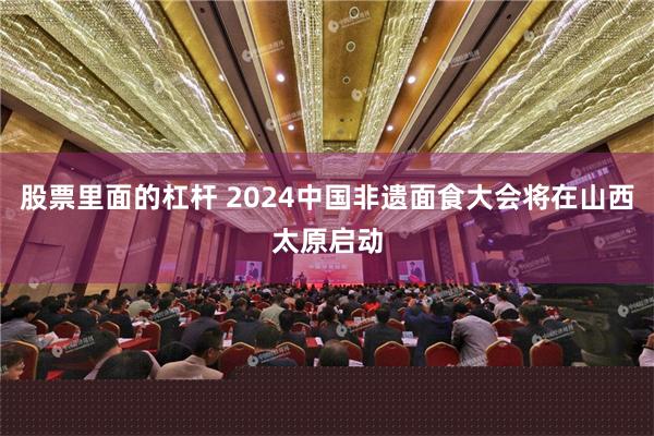 股票里面的杠杆 2024中国非遗面食大会将在山西太原启动