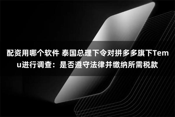 配资用哪个软件 泰国总理下令对拼多多旗下Temu进行调查：是否遵守法律并缴纳所需税款