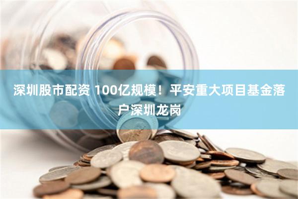 深圳股市配资 100亿规模！平安重大项目基金落户深圳龙岗